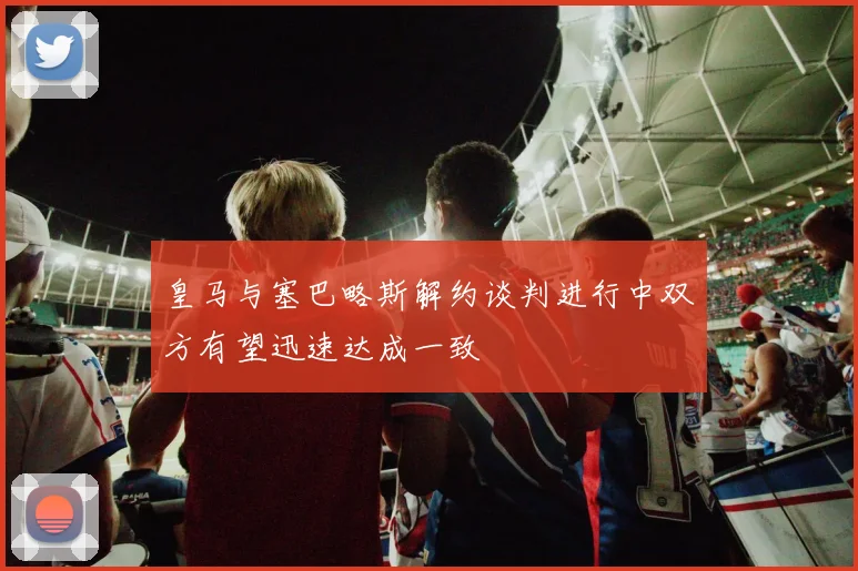 皇马与塞巴略斯解约谈判进行中双方有望迅速达成一致