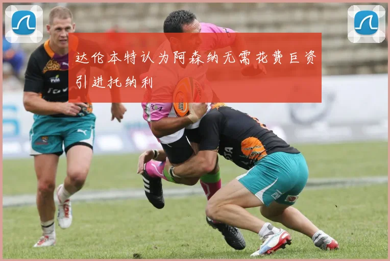 达伦本特认为阿森纳无需花费巨资引进托纳利