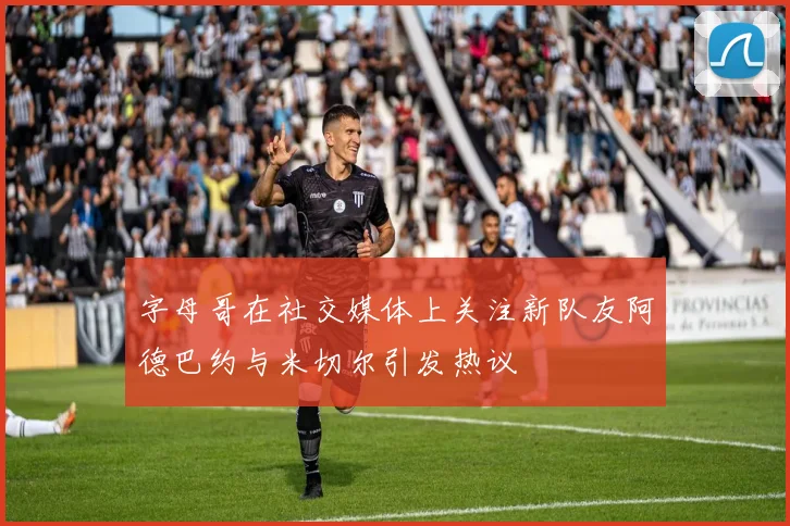 字母哥在社交媒体上关注新队友阿德巴约与米切尔引发热议