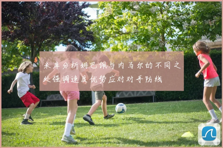 米库分析姆巴佩与内马尔的不同之处强调速度优势应对对手防线