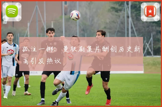 孤注一掷：曼联剧集片酬创历史新高引发热议