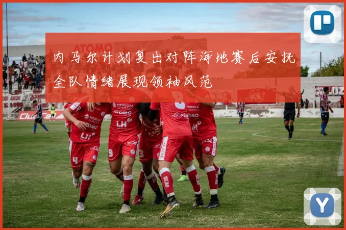 内马尔计划复出对阵海地赛后安抚全队情绪展现领袖风范