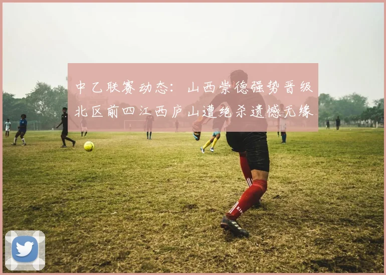 中乙联赛动态：山西崇德强势晋级北区前四江西庐山遭绝杀遗憾无缘南区前四
