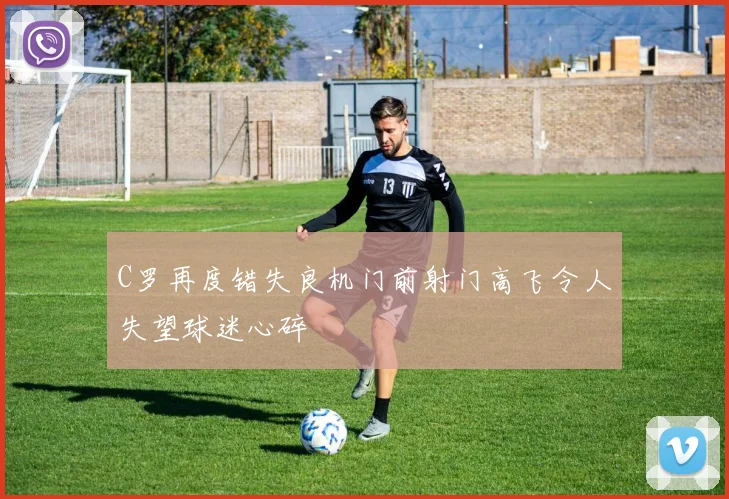 C罗再度错失良机门前射门高飞令人失望球迷心碎