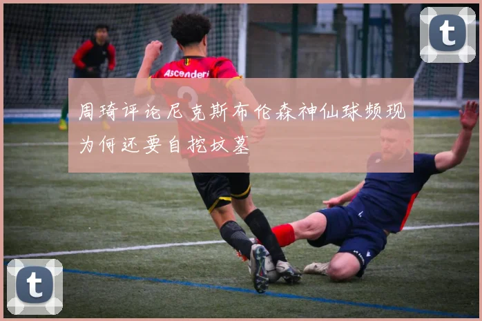 周琦评论尼克斯布伦森神仙球频现为何还要自挖坟墓