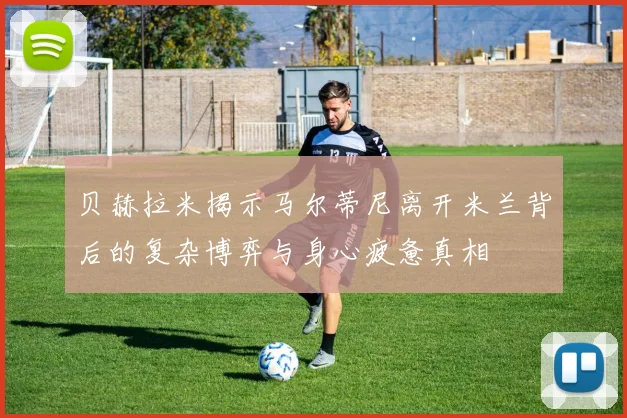 贝赫拉米揭示马尔蒂尼离开米兰背后的复杂博弈与身心疲惫真相