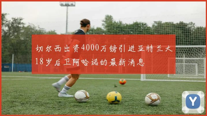 切尔西出资4000万镑引进亚特兰大18岁后卫阿哈诺的最新消息
